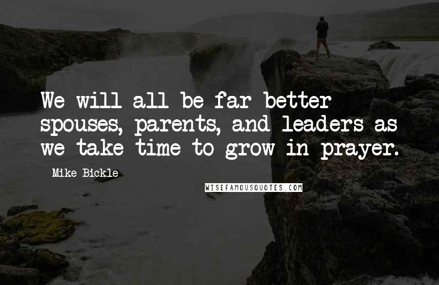 Mike Bickle Quotes: We will all be far better spouses, parents, and leaders as we take time to grow in prayer.