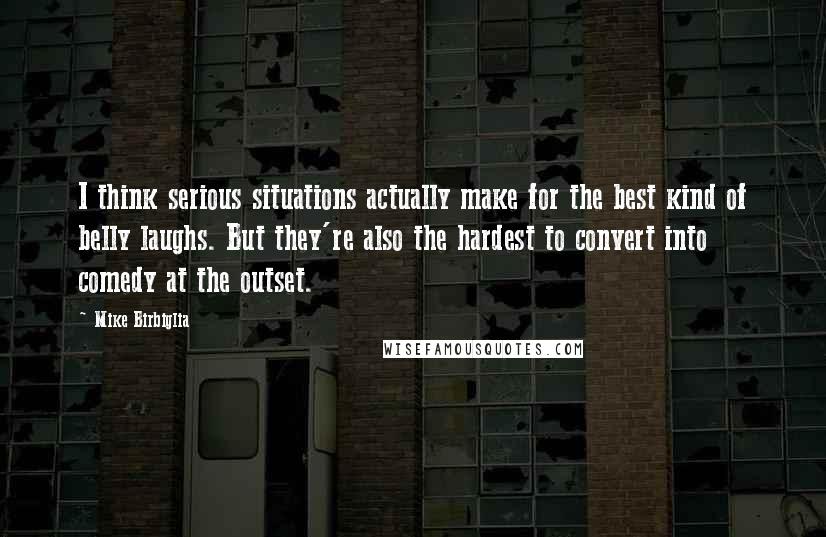 Mike Birbiglia Quotes: I think serious situations actually make for the best kind of belly laughs. But they're also the hardest to convert into comedy at the outset.