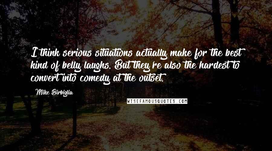 Mike Birbiglia Quotes: I think serious situations actually make for the best kind of belly laughs. But they're also the hardest to convert into comedy at the outset.