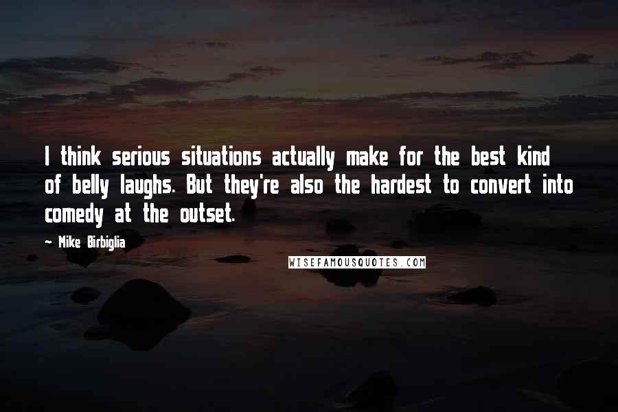 Mike Birbiglia Quotes: I think serious situations actually make for the best kind of belly laughs. But they're also the hardest to convert into comedy at the outset.