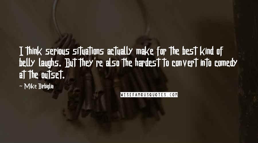 Mike Birbiglia Quotes: I think serious situations actually make for the best kind of belly laughs. But they're also the hardest to convert into comedy at the outset.