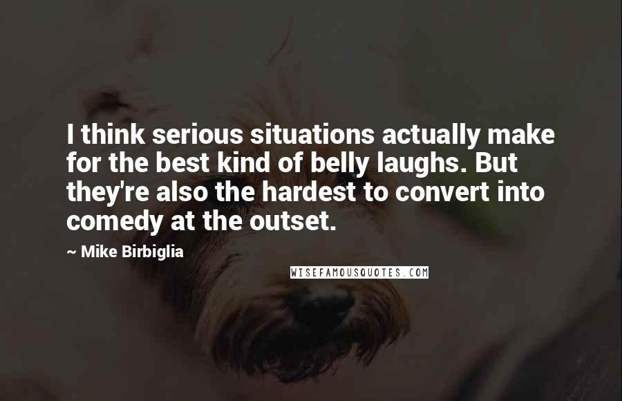 Mike Birbiglia Quotes: I think serious situations actually make for the best kind of belly laughs. But they're also the hardest to convert into comedy at the outset.