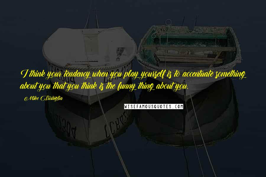 Mike Birbiglia Quotes: I think your tendency when you play yourself is to accentuate something about you that you think is the funny thing about you.