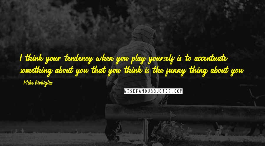 Mike Birbiglia Quotes: I think your tendency when you play yourself is to accentuate something about you that you think is the funny thing about you.