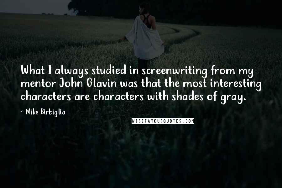 Mike Birbiglia Quotes: What I always studied in screenwriting from my mentor John Glavin was that the most interesting characters are characters with shades of gray.
