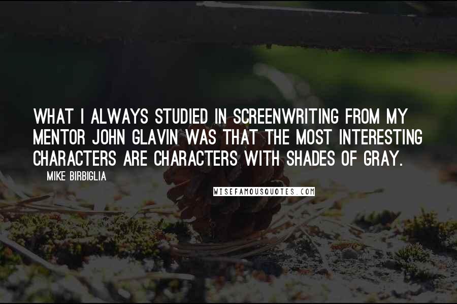 Mike Birbiglia Quotes: What I always studied in screenwriting from my mentor John Glavin was that the most interesting characters are characters with shades of gray.