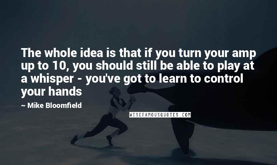 Mike Bloomfield Quotes: The whole idea is that if you turn your amp up to 10, you should still be able to play at a whisper - you've got to learn to control your hands