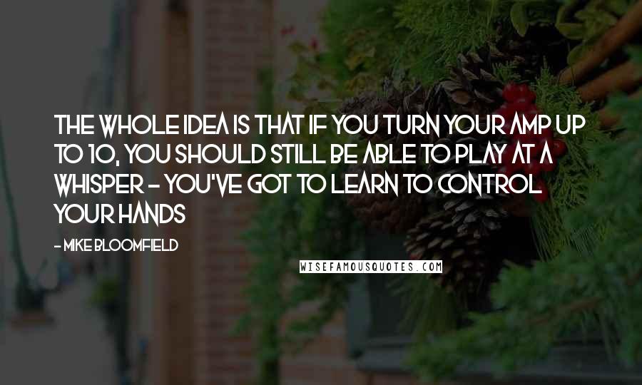 Mike Bloomfield Quotes: The whole idea is that if you turn your amp up to 10, you should still be able to play at a whisper - you've got to learn to control your hands