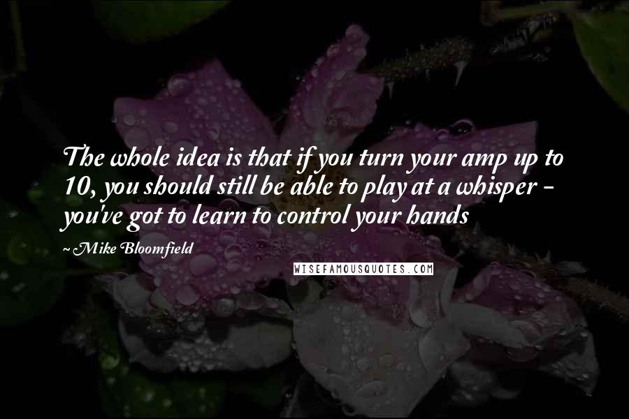 Mike Bloomfield Quotes: The whole idea is that if you turn your amp up to 10, you should still be able to play at a whisper - you've got to learn to control your hands