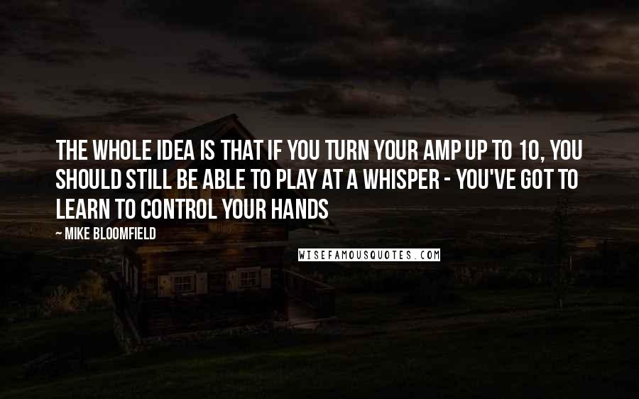 Mike Bloomfield Quotes: The whole idea is that if you turn your amp up to 10, you should still be able to play at a whisper - you've got to learn to control your hands