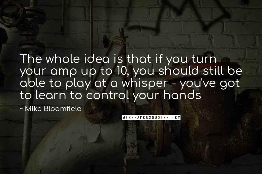 Mike Bloomfield Quotes: The whole idea is that if you turn your amp up to 10, you should still be able to play at a whisper - you've got to learn to control your hands