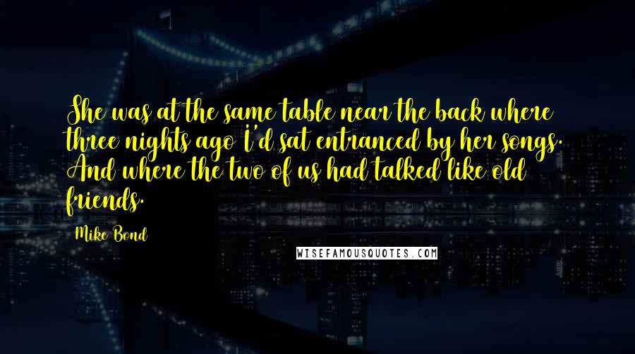 Mike Bond Quotes: She was at the same table near the back where three nights ago I'd sat entranced by her songs. And where the two of us had talked like old friends.