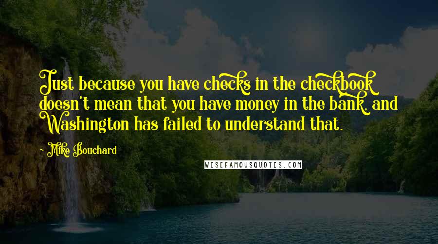 Mike Bouchard Quotes: Just because you have checks in the checkbook doesn't mean that you have money in the bank, and Washington has failed to understand that.