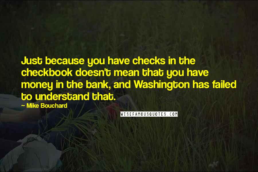 Mike Bouchard Quotes: Just because you have checks in the checkbook doesn't mean that you have money in the bank, and Washington has failed to understand that.