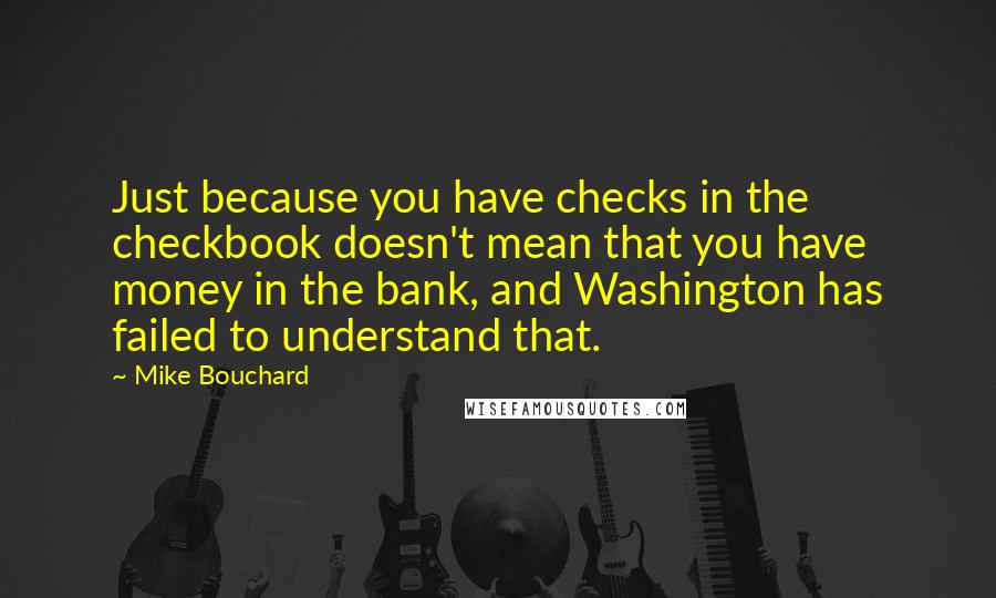 Mike Bouchard Quotes: Just because you have checks in the checkbook doesn't mean that you have money in the bank, and Washington has failed to understand that.