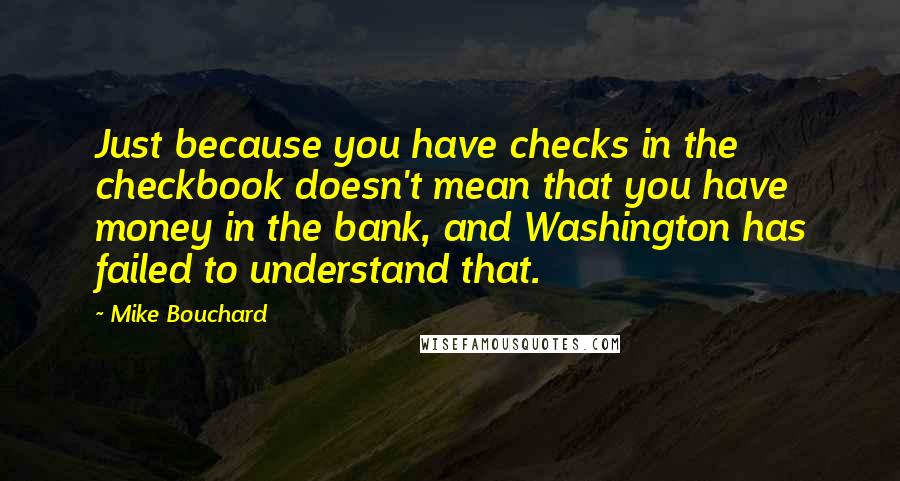 Mike Bouchard Quotes: Just because you have checks in the checkbook doesn't mean that you have money in the bank, and Washington has failed to understand that.