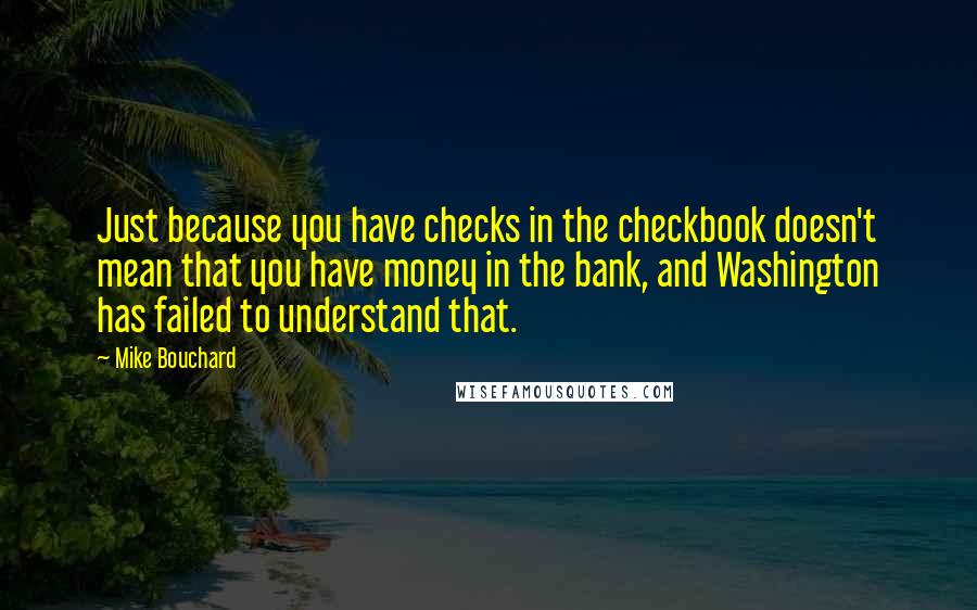 Mike Bouchard Quotes: Just because you have checks in the checkbook doesn't mean that you have money in the bank, and Washington has failed to understand that.