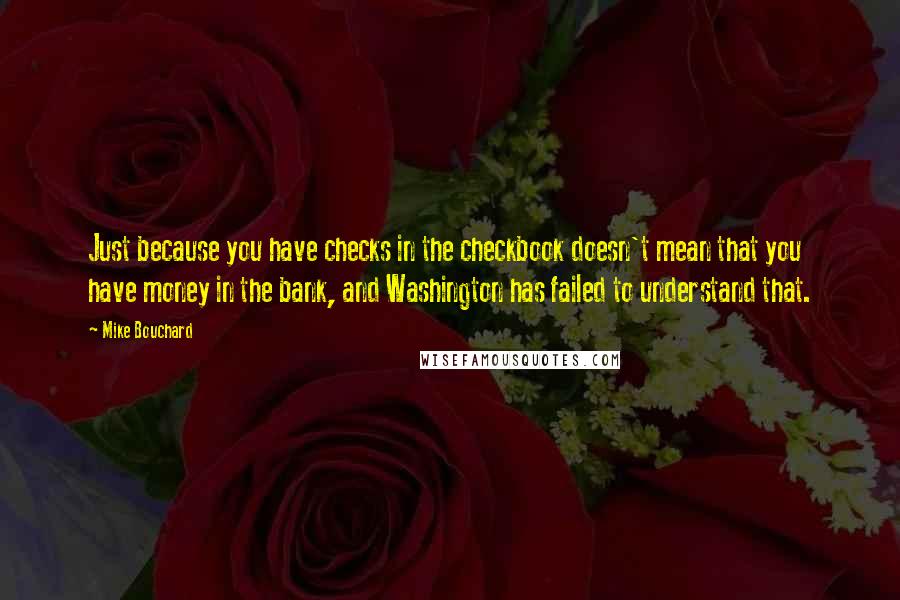 Mike Bouchard Quotes: Just because you have checks in the checkbook doesn't mean that you have money in the bank, and Washington has failed to understand that.