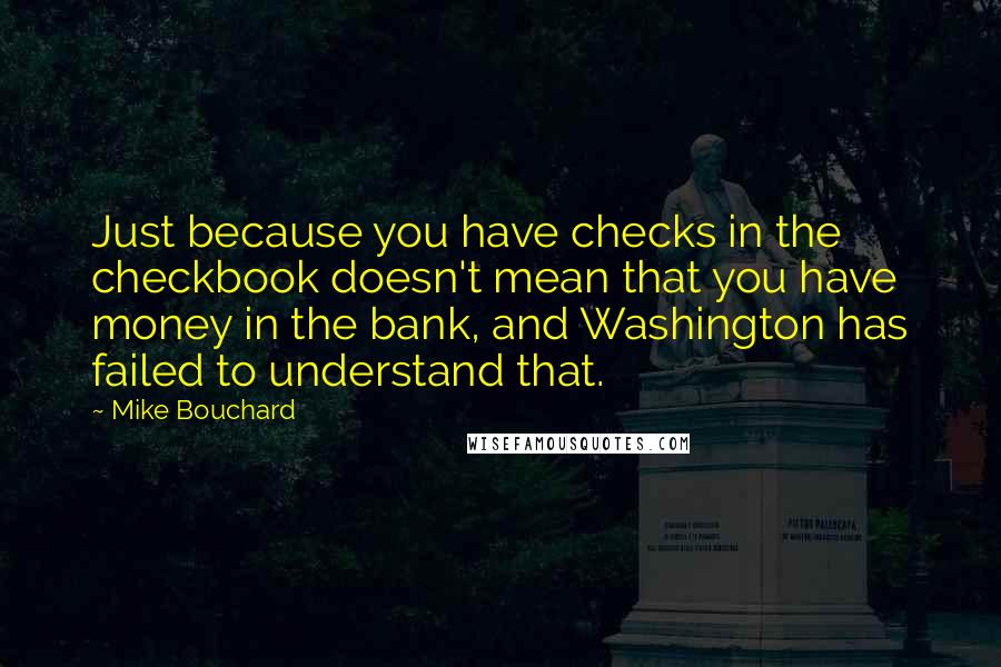 Mike Bouchard Quotes: Just because you have checks in the checkbook doesn't mean that you have money in the bank, and Washington has failed to understand that.