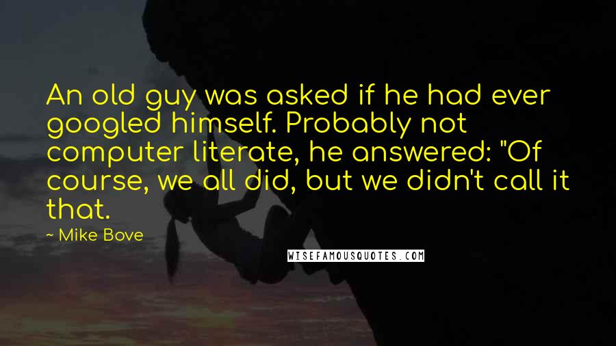 Mike Bove Quotes: An old guy was asked if he had ever googled himself. Probably not computer literate, he answered: "Of course, we all did, but we didn't call it that.