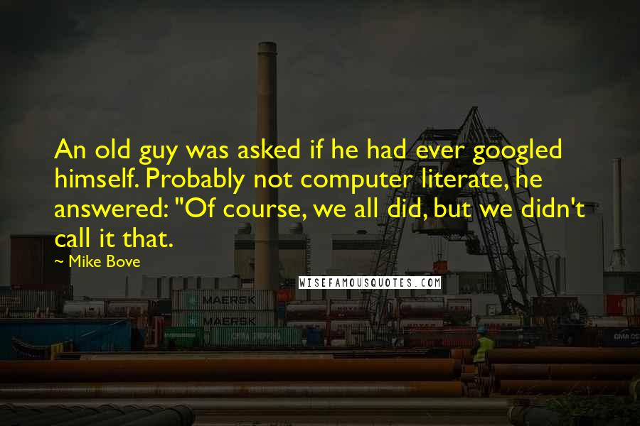 Mike Bove Quotes: An old guy was asked if he had ever googled himself. Probably not computer literate, he answered: "Of course, we all did, but we didn't call it that.