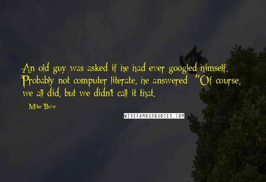 Mike Bove Quotes: An old guy was asked if he had ever googled himself. Probably not computer literate, he answered: "Of course, we all did, but we didn't call it that.