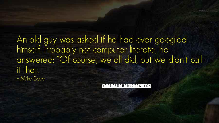 Mike Bove Quotes: An old guy was asked if he had ever googled himself. Probably not computer literate, he answered: "Of course, we all did, but we didn't call it that.