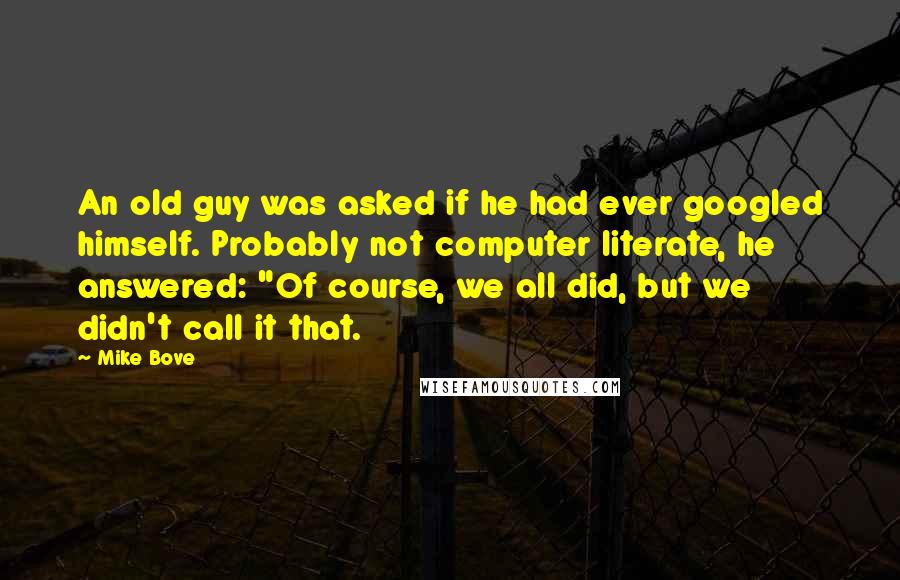 Mike Bove Quotes: An old guy was asked if he had ever googled himself. Probably not computer literate, he answered: "Of course, we all did, but we didn't call it that.