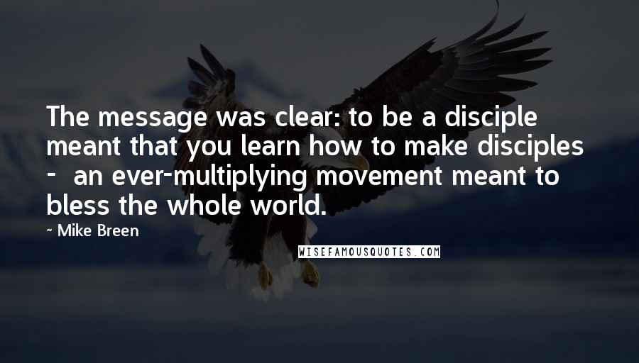 Mike Breen Quotes: The message was clear: to be a disciple meant that you learn how to make disciples  -  an ever-multiplying movement meant to bless the whole world.