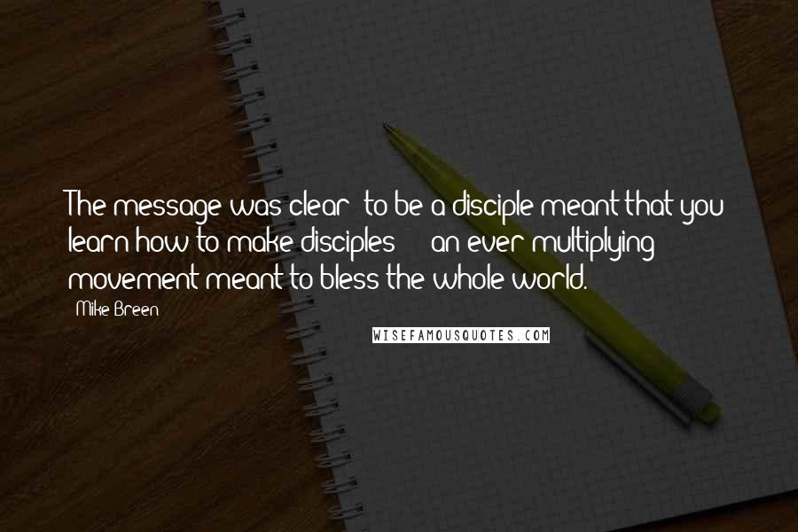 Mike Breen Quotes: The message was clear: to be a disciple meant that you learn how to make disciples  -  an ever-multiplying movement meant to bless the whole world.