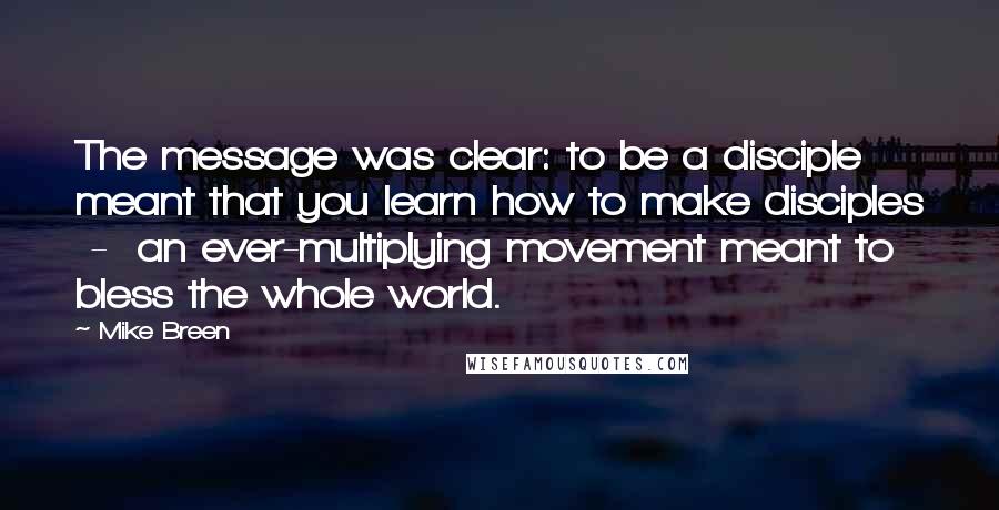 Mike Breen Quotes: The message was clear: to be a disciple meant that you learn how to make disciples  -  an ever-multiplying movement meant to bless the whole world.