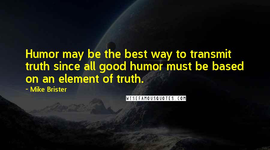 Mike Brister Quotes: Humor may be the best way to transmit truth since all good humor must be based on an element of truth.