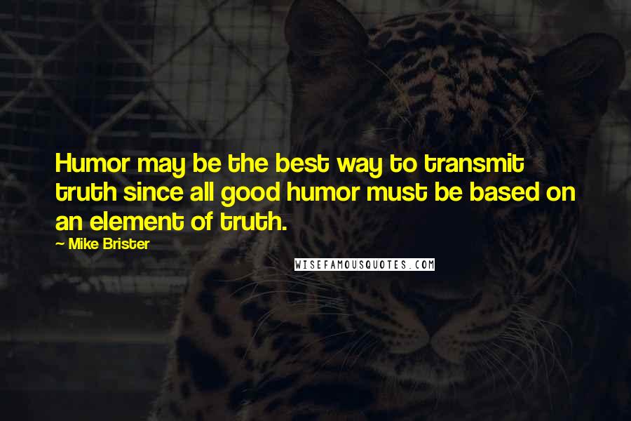 Mike Brister Quotes: Humor may be the best way to transmit truth since all good humor must be based on an element of truth.