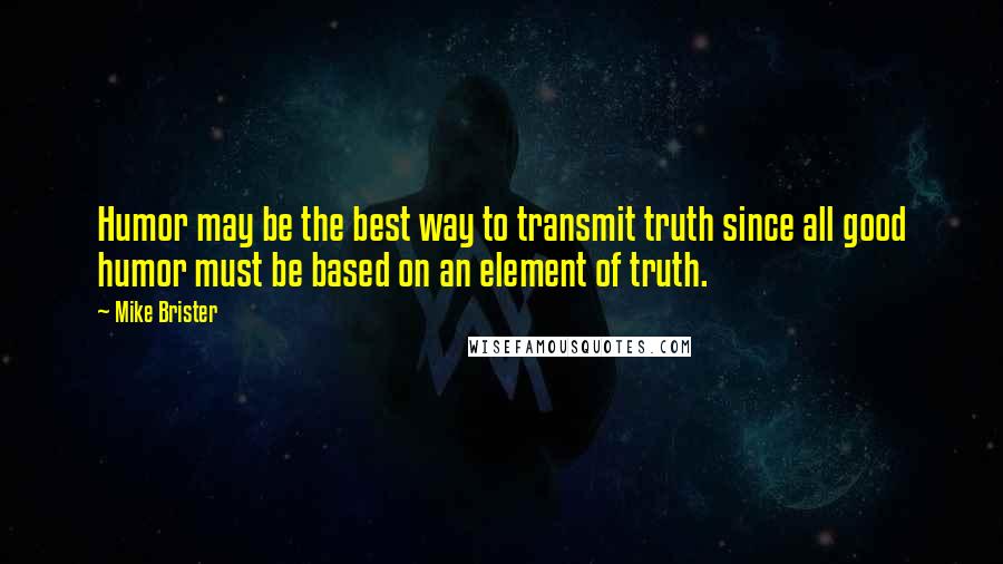 Mike Brister Quotes: Humor may be the best way to transmit truth since all good humor must be based on an element of truth.