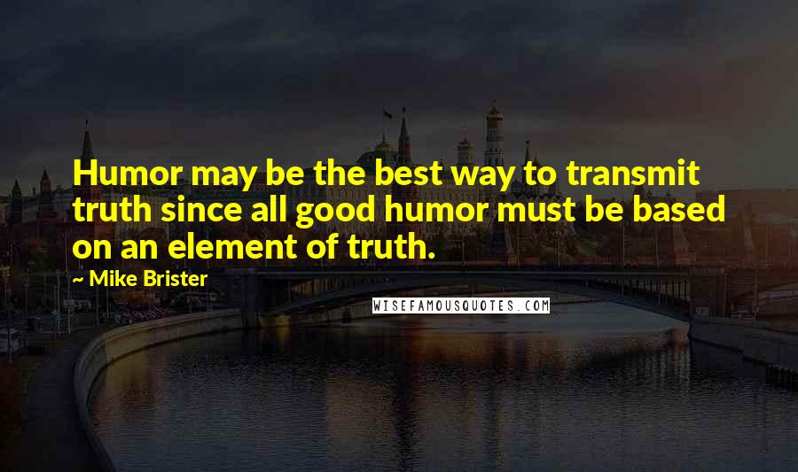 Mike Brister Quotes: Humor may be the best way to transmit truth since all good humor must be based on an element of truth.