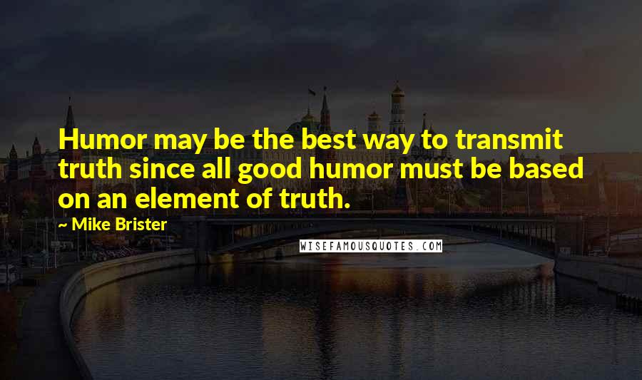 Mike Brister Quotes: Humor may be the best way to transmit truth since all good humor must be based on an element of truth.