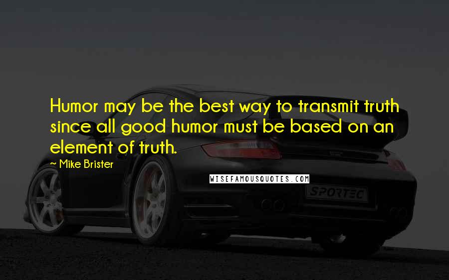 Mike Brister Quotes: Humor may be the best way to transmit truth since all good humor must be based on an element of truth.