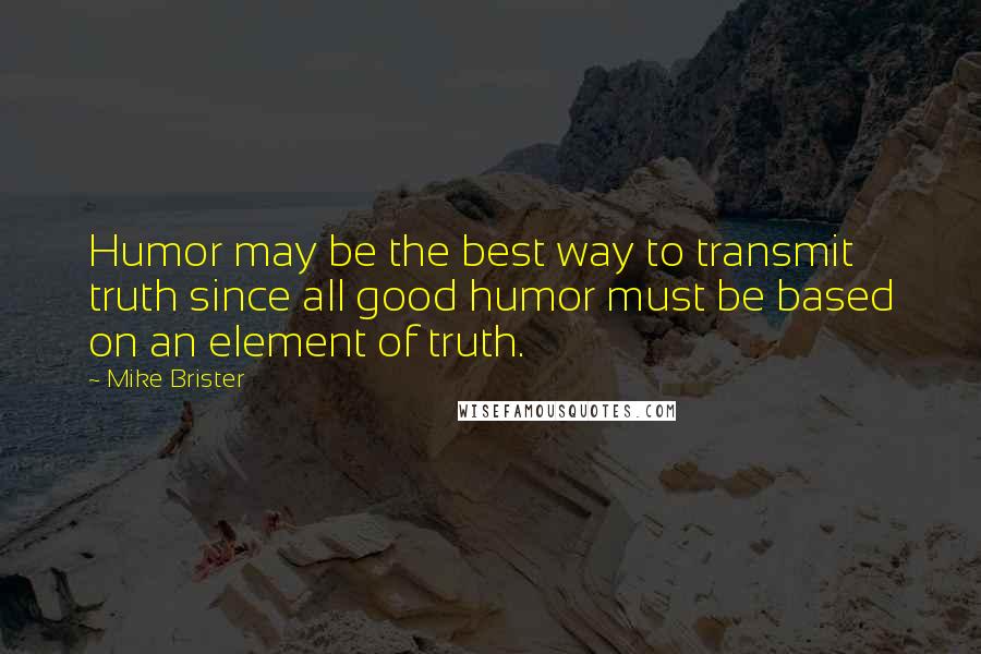 Mike Brister Quotes: Humor may be the best way to transmit truth since all good humor must be based on an element of truth.