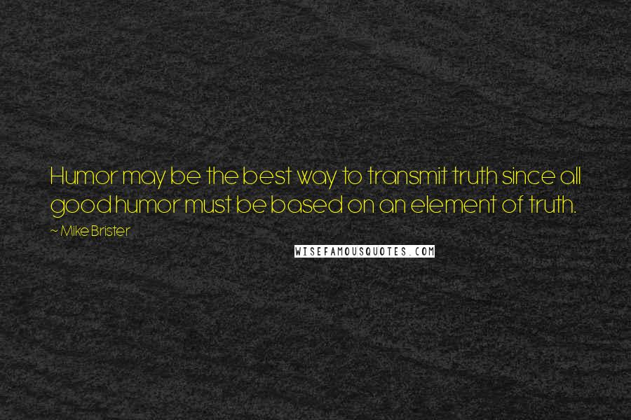 Mike Brister Quotes: Humor may be the best way to transmit truth since all good humor must be based on an element of truth.