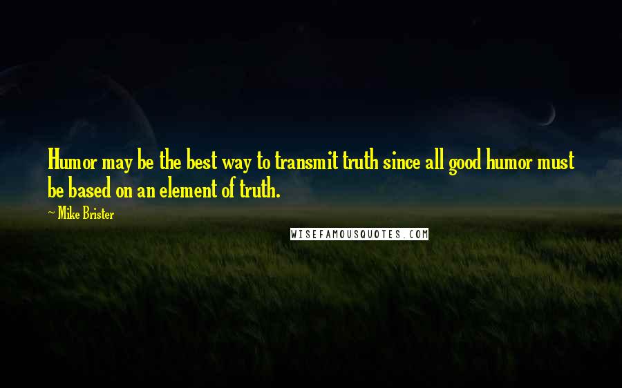 Mike Brister Quotes: Humor may be the best way to transmit truth since all good humor must be based on an element of truth.