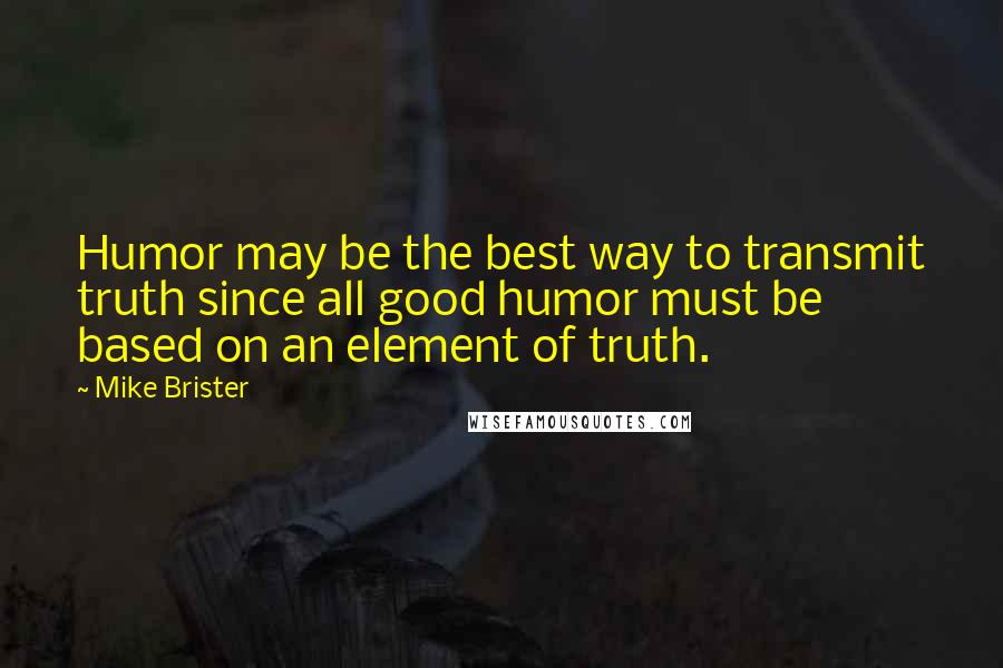 Mike Brister Quotes: Humor may be the best way to transmit truth since all good humor must be based on an element of truth.