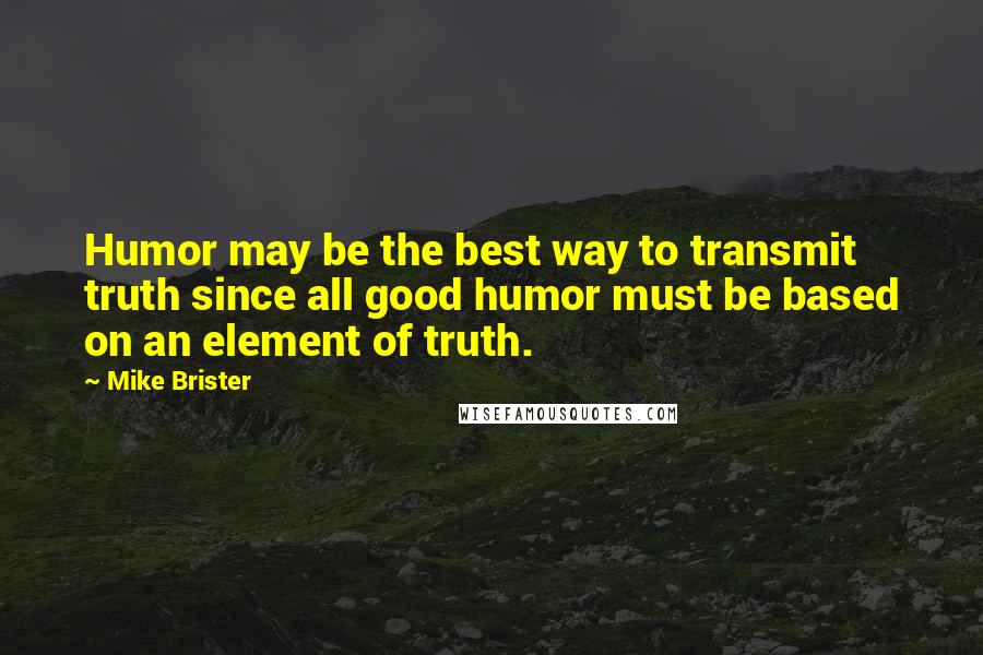 Mike Brister Quotes: Humor may be the best way to transmit truth since all good humor must be based on an element of truth.