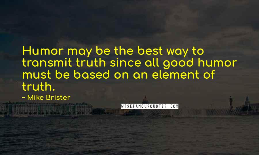 Mike Brister Quotes: Humor may be the best way to transmit truth since all good humor must be based on an element of truth.