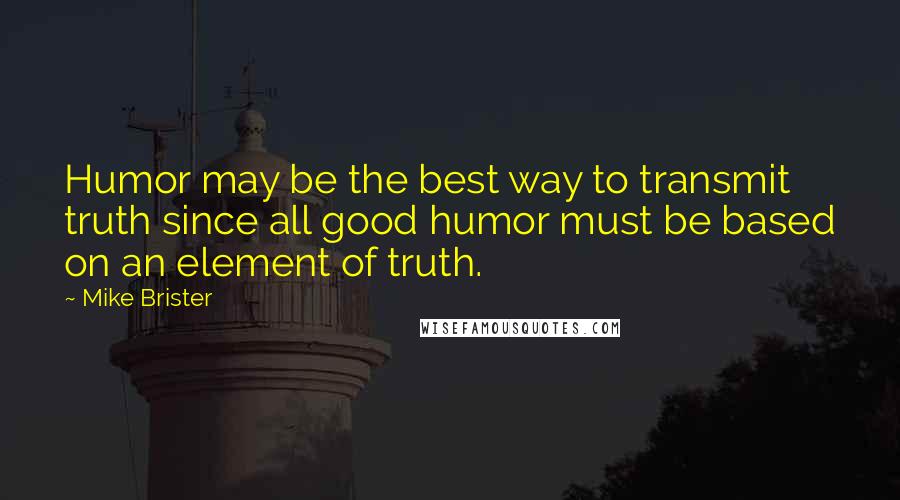 Mike Brister Quotes: Humor may be the best way to transmit truth since all good humor must be based on an element of truth.