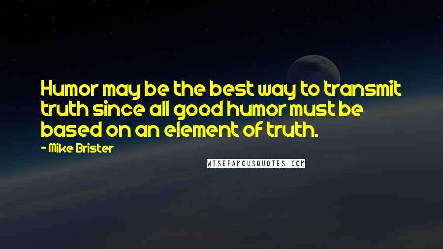 Mike Brister Quotes: Humor may be the best way to transmit truth since all good humor must be based on an element of truth.