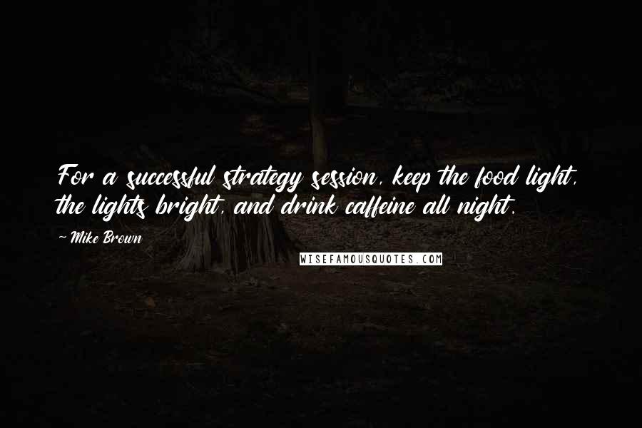 Mike Brown Quotes: For a successful strategy session, keep the food light, the lights bright, and drink caffeine all night.