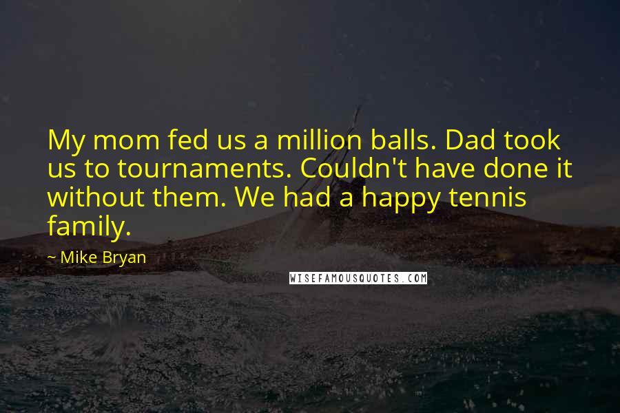 Mike Bryan Quotes: My mom fed us a million balls. Dad took us to tournaments. Couldn't have done it without them. We had a happy tennis family.