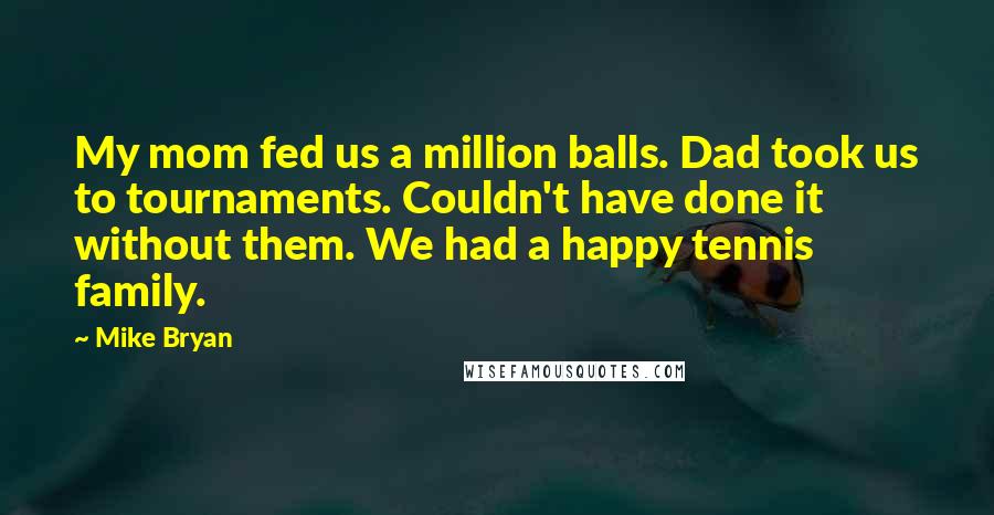 Mike Bryan Quotes: My mom fed us a million balls. Dad took us to tournaments. Couldn't have done it without them. We had a happy tennis family.