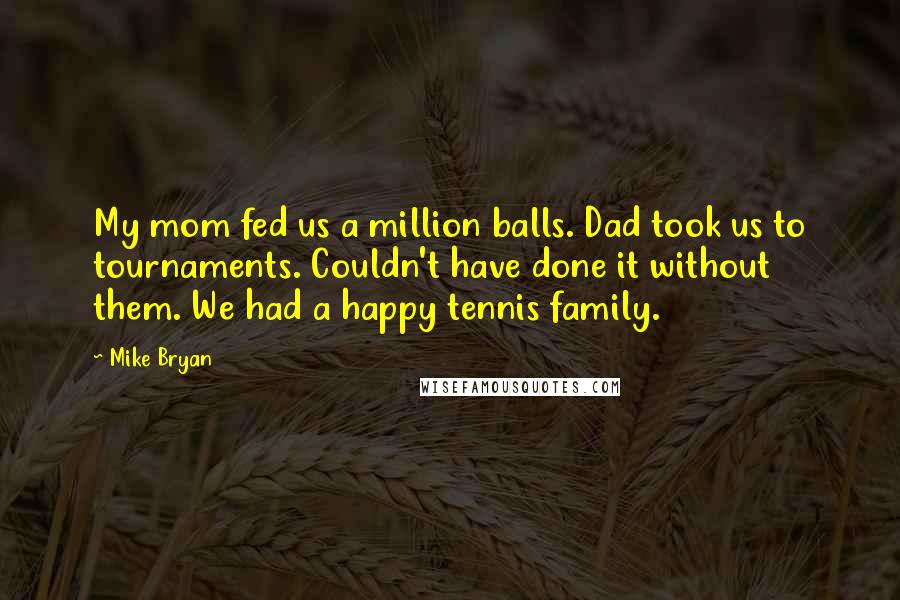 Mike Bryan Quotes: My mom fed us a million balls. Dad took us to tournaments. Couldn't have done it without them. We had a happy tennis family.