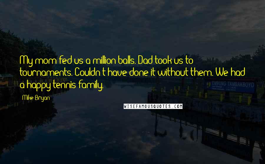 Mike Bryan Quotes: My mom fed us a million balls. Dad took us to tournaments. Couldn't have done it without them. We had a happy tennis family.